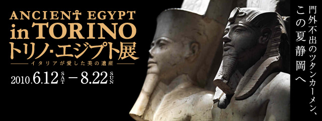 ANCIENT EGYPT in TORINO トリノ・エジプト展 −イタリアが愛した美の遺産−